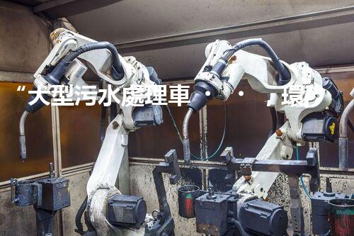 “大型污水處理車，環(huán)保先鋒，守護(hù)碧水藍(lán)天！”